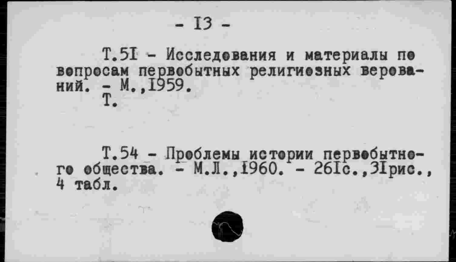 ﻿- ІЗ -
T. 51 Исследования и материалы по вопросам первобытных религиозных верований^ - М.,1959.
Т.
Т.54 - Проблемы истории первобытного общества. - М.Л.,i960. - 261с.,31рис., 4 табл.